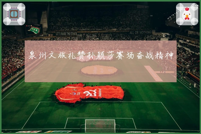 泉州文旅礼赞孙颖莎赛场奋战精神