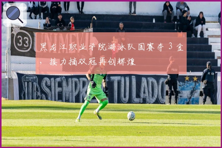 黑龙江职业学院游泳队国赛夺 3 金，接力摘双冠再创辉煌