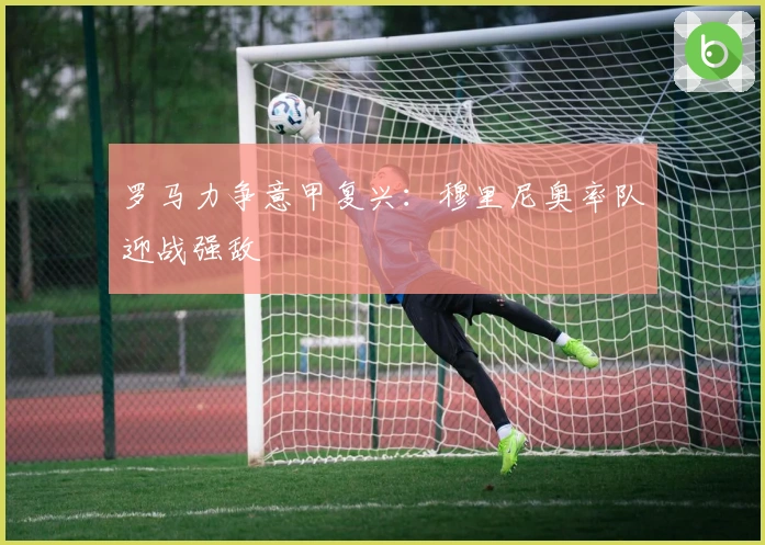 罗马力争意甲复兴：穆里尼奥率队迎战强敌