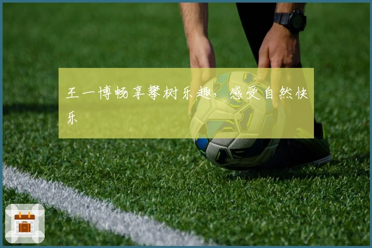 王一博畅享攀树乐趣，感受自然快乐