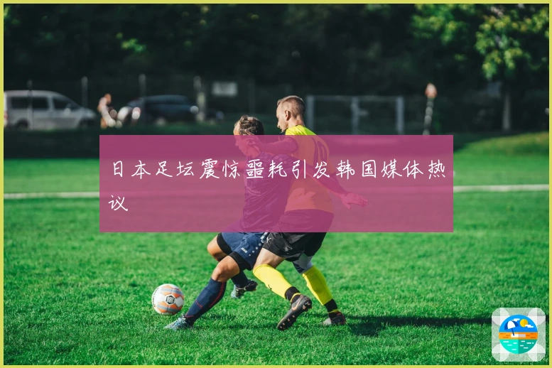 日本足坛震惊噩耗引发韩国媒体热议