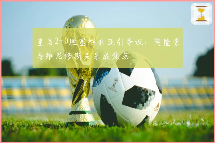 皇马2-0胜塞维利亚引争议，阿隆索与维尼修斯关系成焦点