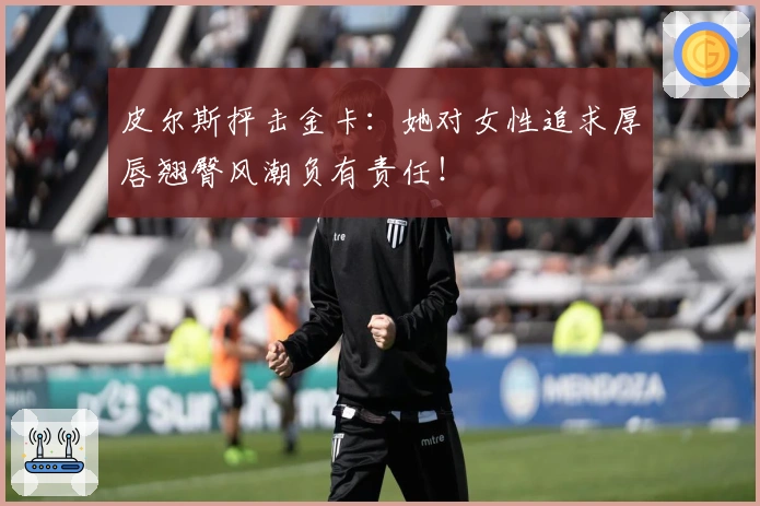 皮尔斯抨击金卡：她对女性追求厚唇翘臀风潮负有责任！